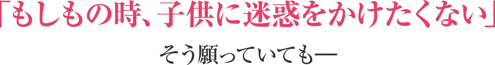 「もしもの時、子供に迷惑をかけたくない」そう願っていても―