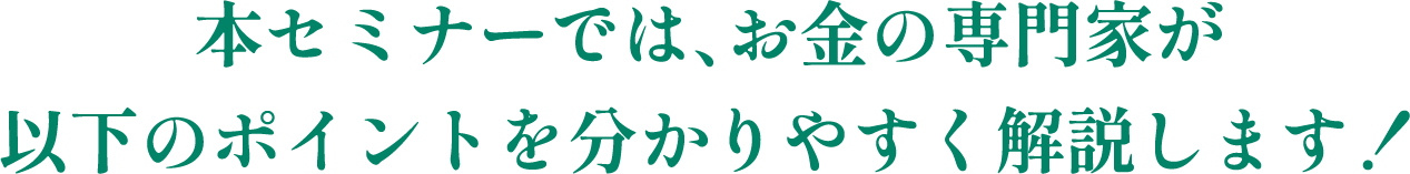 本セミナーでは、お金の専門家が以下のポイントを分かりやすく解説します！